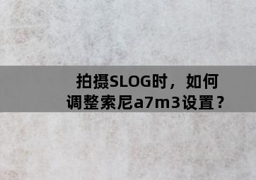 拍摄SLOG时，如何调整索尼a7m3设置？