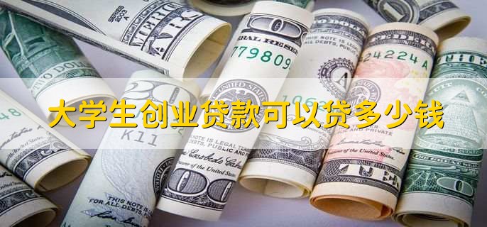 大学生创业贷款可以贷多少钱，大概能贷10万到50万